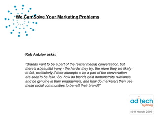 Rob Antulov asks: “ Brands want to be a part of the (social media) conversation, but there’s a beautiful irony - the harder they try, the more they are likely to fail, particularly if their attempts to be a part of the conversation are seen to be fake. So, how do brands best demonstrate relevance and be genuine in their engagement, and how do marketers then use these social communities to benefit their brand?” 