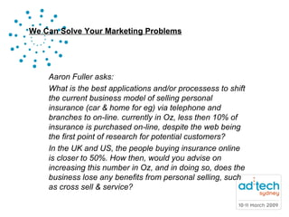 Aaron Fuller asks: What is the best applications and/or processess to shift the current business model of selling personal insurance (car & home for eg) via telephone and branches to on-line. currently in Oz, less then 10% of insurance is purchased on-line, despite the web being the first point of research for potential customers? In the UK and US, the people buying insurance online is closer to 50%. How then, would you advise on increasing this number in Oz, and in doing so, does the business lose any benefits from personal selling, such as cross sell & service?  
