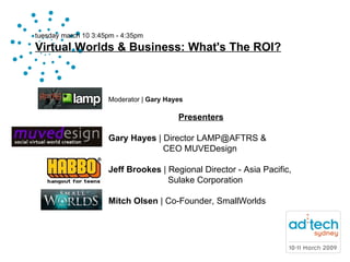 tuesday march 10 3:45pm - 4:35pm Virtual Worlds & Business: What's The ROI? Moderator   |  Gary Hayes Presenters Gary Hayes  | Director LAMP@AFTRS &    CEO MUVEDesign Jeff Brookes  | Regional Director - Asia Pacific,    Sulake Corporation Mitch Olsen  | Co-Founder, SmallWorlds  