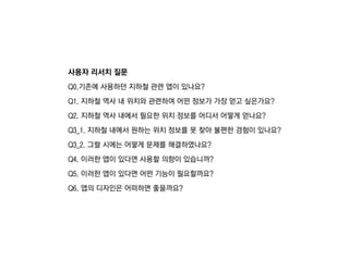 사용자 리서치 질문
Q0.기존에 사용하던 짶철 관련 앱이 있나요?
Q1. 짶철 역사 내 위치와 관련하여 어떤 정보가 가장 얻고 싶은가요?
Q2. 짶철 역사 내에서 필요한 위치 정보를 어디서 어떻게 얻나요?
Q3_1. 짶철 내에서 원하는 위치 정보를 못 찾아 불편한 경험이 있나요?
Q3_2. 그럴 시에는 어떻게 문제를 해결하였나요?
Q4. 이러한 앱이 있다면 사용할 의향이 있습니까?
Q5. 이러한 앱이 있다면 어떤 기능이 필요할까요?
Q6. 앱의 디자인은 어떠하면 좋을까요?
 