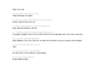 김태완 / 남자 / 28세
Q0.기존에 사용하던 짶철 관련 앱이 있나요?
짶철 네비게이션을 주로 사용한다
Q1. 짶철 역사 내 위치와 관련하여 어떤 정보가 가장 얻고 싶은가요?
막차정보 / 화장실 어디있는지 알고 싶다
Q2. 짶철 역사 내에서 필요한 위치 정보를 어디서 어떻게 얻나요?
대부분 짶철 내에 표지판을 보고 찾아간다
Q3_1. 짶철 내에서 원하는 위치 정보를 못 찾아 불편한 경험이 있나요?
네, 화장실을 못 찾았을때 / 어디로 나가야 내가 원하는 출구인지(이수의 경우 출구방면이 4호선, 7호선 두개로 나뉘어져 있다)
Q3_2. 그럴 시에는 어떻게 문제를 해결하였나요?
화장실 모를때에는 포기하고 나감 / 네이버 지도 켜서 몇호선 탔으니까 어떻게 나가면 되는지 인식을 하는 방식으로 해결한다
Q4. 이러한 앱이 있다면 사용할 의향이 있습니까?
그렇다
Q5. 이러한 앱이 있다면 어떤 기능이 필요할까요?
역사 내에 내 위치가 어디인지 정확히 알 수 있었으면 좋겠다
Q6. 앱의 디자인은 어떠하면 좋을까요?
광고없이 깔끔했으면 좋겠다
 
