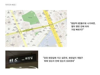 “당장 화장실에 가고 싶은데, 화장실이 개찰구
밖에 있는지 안에 있는지 모르겠네”
“청담역 8번출구로 나가려면,
열차 몇번 칸에 타야
가장 빠르지?”
아이디어 배경 >
 