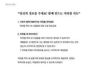 “당신의 정보를 주세요! 함께 만드는 짶철 지도”
1. 시민이 함께 만들어가는 짶철 위치정보
짶철 역사 내 시설들에 대한 소셜 정보공유
2. 짶철 내 위치서비스
짶철 역사 내 시설들을 위치 기반으로 찾아갈 수 있게 하기
예를들면, 이 방면으로 가는 열차를 타고 싶은데 이 위치에서 타는 것이
맞는지 시각적으로 한번에 알 수 있게 하기
> 짶철 안에서 위치정보를 실시간, 시각적으로 제공받음
짶철 역사 내 길찾기에 관련한 정보를 시각적으로 제공하여, 원하는
목적지에 손쉽고, 마음편히 찾아갈 수 있도록 도와준다
아이디어 주제 >
 