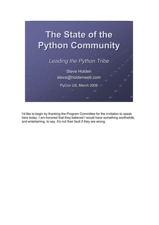 The State of the
           Python Community
                   Leading the Python Tribe
                             Steve Holden
                        steve@holdenweb.com
                          PyCon US, March 2009




I’d like to begin by thanking the Program Committee for the invitation to speak
here today. I am honored that they believed I would have something worthwhile,
and entertaining, to say. It’s not their fault if they are wrong.
 