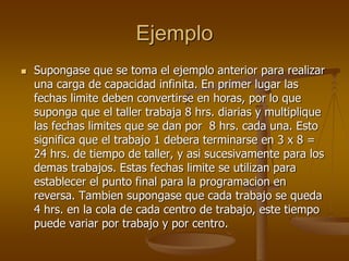 Ejemplo
   Supongase que se toma el ejemplo anterior para realizar
    una carga de capacidad infinita. En primer lugar las
    fechas limite deben convertirse en horas, por lo que
    suponga que el taller trabaja 8 hrs. diarias y multiplique
    las fechas limites que se dan por 8 hrs. cada una. Esto
    significa que el trabajo 1 debera terminarse en 3 x 8 =
    24 hrs. de tiempo de taller, y asi sucesivamente para los
    demas trabajos. Estas fechas limite se utilizan para
    establecer el punto final para la programacion en
    reversa. Tambien supongase que cada trabajo se queda
    4 hrs. en la cola de cada centro de trabajo, este tiempo
    puede variar por trabajo y por centro.
 