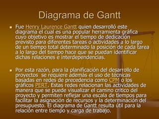 Diagrama de Gantt
   Fue Henry Laurence Gantt quien desarrolló este
    diagrama el cual es una popular herramienta gráfica
    cuyo objetivo es mostrar el tiempo de dedicación
    previsto para diferentes tareas o actividades a lo largo
    de un tiempo total determinado la posición de cada tarea
    a lo largo del tiempo hace que se puedan identificar
    dichas relaciones e interdependencias.

   Por esta razón, para la planificación del desarrollo de
    proyectos se requiere además el uso de técnicas
    basadas en redes de precedencia como CPM o los
    gráficos PERT. Estas redes relacionan las actividades de
    manera que se puede visualizar el camino crítico del
    proyecto y permiten reflejar una escala de tiempos para
    facilitar la asignación de recursos y la determinación del
    presupuesto. El diagrama de Gantt resulta útil para la
    relación entre tiempo y carga de trabajo.
 