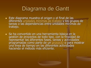 Diagrama de Gantt
   Este diagrama muestra el origen y el final de las
    diferentes unidades mínimas de trabajo y los grupos de
    tareas o las dependencias entre unidades mínimas de
    trabajo.

   Se ha convertido en una herramienta básica en la
    gestión de proyectos de todo tipo, con la finalidad de
    representar las diferentes fases, tareas y actividades
    programadas como parte de un proyecto o para mostrar
    una línea de tiempo en las diferentes actividades
    haciendo el método más eficiente.
 