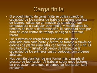 Carga finita
   El procedimiento de carga finita se utiliza cuando la
    capacidad de los centros de trabajo se asigna una lista
    de labores, utilizando un modelo de simulación por
    computadora o cualquier otro medio, y modificando los
    tiempos de inicio y de terminación, la capacidad hora por
    hora de cada centro de trabajo se asigna a diversas
    tareas.
   Los sistemas de carga finita producen un listado
    detallado para cada parte y centro de trabajo a través de
    órdenes de planta simuladas con fechas de inicio y fin. El
    resultado es un listado del centro de trabajo de la
    capacidad de los primeros cuatro periodos, con órdenes
    abiertas.
   Nos permite planificar de una forma más pausada el
    proceso de fabricación. Al trabajar sobre unos factores
    de producción continuos, el tiempo de fabricación será
    constante.
 