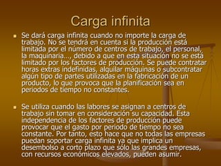Carga infinita
   Se dará carga infinita cuando no importe la carga de
    trabajo. No se tendrá en cuenta si la producción está
    limitada por el número de centros de trabajo, el personal,
    la maquinaria…, debido a que en esta situación no se está
    limitado por los factores de producción. Se puede contratar
    horas extras indefinidas, alquilar máquinas o subcontratar
    algún tipo de partes utilizadas en la fabricación de un
    producto, lo que provoca que la planificación sea en
    periodos de tiempo no constantes.

   Se utiliza cuando las labores se asignan a centros de
    trabajo sin tomar en consideración su capacidad. Esta
    independencia de los factores de producción puede
    provocar que el gasto por periodo de tiempo no sea
    constante. Por tanto, esto hace que no todas las empresas
    puedan soportar carga infinita ya que implica un
    desembolso a corto plazo que sólo las grandes empresas,
    con recursos económicos elevados, pueden asumir.
 