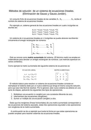 Métodos de solución de un sistema de ecuaciones lineales.
           (Eliminación de Gauss y Gauss-Jordán).

  Un conjunto finito de ecuaciones lineales de las variables X1, X2,. . . . . . . . . Xn, recibe el
nombre de sistema de ecuaciones lineales.

  Por ejemplo un, sistema general de tres ecuaciones lineales en cuatro incógnitas se
escribe así:
                            a11x1 + a12x2 + a13x3 + a14x4 = b1
                            a21x1 + a22x2 + a23x3 + a24x4 = b2
                            a31x1 + a32x2 + a33x3 + a34x4 = b3

  Un sistema de m ecuaciones lineales en n incógnitas se puede abreviar escribiendo
únicamente el arreglo rectangular de números:

                                 a11 a12………… a1n b1
                                 a21 a22………… a2n b2
                                   . .         . .
                                   . .         . .                     .
                                 am1 am2………… amn bm

  Esto se conoce como matriz aumentada del sistema. (El término matriz se emplea en
matemáticas para denotar un arreglo rectangular de números. Las matrices aparecen en
varios contextos).

Como ejemplo la matriz aumentada del siguiente sistema de ecuaciones es:




  El método básico para resolver un sistema de ecuaciones lineales consiste en
reemplazar el sistema dado por un nuevo sistema que tenga el mismo conjunto solución,
pero que sea más fácil de resolver. Por lo general, este nuevo sistema se obtiene en una
serie de etapas, aplicando los siguientes tres tipos de operaciones.

   1. Multiplicar una ecuación (o renglón) por una constante diferente de cero.
   2. Intercambiar dos ecuaciones (renglones).
   3. Sumar un múltiplo de una ecuación (renglón) a otra.

  Dado que los renglones (líneas horizontales) de una matriz aumentada corresponden a
las ecuaciones del sistema asociado, estas tres operaciones equivalen a las operaciones
con renglones de la matriz aumentada.

   A continuación se da un ejemplo que ilustra la forma en que estas operaciones se
pueden emplear para resolver sistemas de ecuaciones lineales.
 