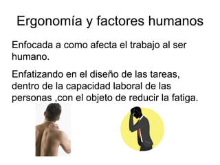 Ergonomía y factores humanos
Enfocada a como afecta el trabajo al ser
humano.
Enfatizando en el diseño de las tareas,
dentro de la capacidad laboral de las
personas ,con el objeto de reducir la fatiga.
 