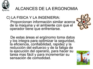 ALCANCES DE LA ERGONOMIA

C) LA FISICA Y LA INGENIERIA:
  Proporcionan información similar acerca
  de la maquina y el ambiente con que el
  operador tiene que enfrentarse.

   De estas áreas el ergónomo toma datos
  y los integra para optimizar la seguridad,
  la eficiencia, confiabilidad, rapidez y la
  reducción del esfuerzo y de la fatiga de
  la ejecución del operario, para hacer su
  tarea mas fácil y para incrementar su
  sensación de comodidad.
 