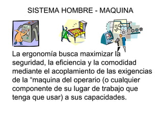 SISTEMA HOMBRE - MAQUINA




La ergonomía busca maximizar la
seguridad, la eficiencia y la comodidad
mediante el acoplamiento de las exigencias
de la “maquina del operario (o cualquier
componente de su lugar de trabajo que
tenga que usar) a sus capacidades.
 
