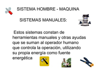 SISTEMA HOMBRE - MAQUINA

   SISTEMAS MANUALES:

 Estos sistemas constan de
herramientas manuales y otras ayudas
que se suman al operador humano
que controla la operación, utilizando
su propia energía como fuente
energética
 