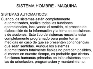 SISTEMA HOMBRE - MAQUINA

SISTEMAS AUTOMATICOS:
Cuando los sistemas están completamente
  automatizados, realiza todas las funciones
  operacionales, incluyendo el sentido, el proceso de
  elaboración de la información y la toma de decisiones
  y de acciones. Este tipo de sistemas necesita estar
  completamente programado para poder tomar
  medidas en caso de que se presenten contingencias
  que sean sentidas. Aunque los sistemas
  automatizados totalmente fiables no parecen posibles,
  al menos en nuestro tiempo, es probable que ciertas
  funciones humanas primarias en tales sistemas sean
  las de orientación, programación y mantenimiento.
 