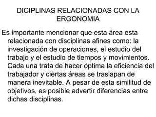 DICIPLINAS RELACIONADAS CON LA
               ERGONOMIA
Es importante mencionar que esta área esta
 relacionada con disciplinas afines como: la
 investigación de operaciones, el estudio del
 trabajo y el estudio de tiempos y movimientos.
 Cada una trata de hacer óptima la eficiencia del
 trabajador y ciertas áreas se traslapan de
 manera inevitable. A pesar de esta similitud de
 objetivos, es posible advertir diferencias entre
 dichas disciplinas.
 