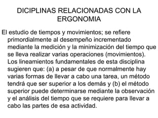 DICIPLINAS RELACIONADAS CON LA
                ERGONOMIA
El estudio de tiempos y movimientos; se refiere
  primordialmente al desempeño incrementado
  mediante la medición y la minimización del tiempo que
  se lleva realizar varias operaciones (movimientos).
  Los lineamientos fundamentales de esta disciplina
  sugieren que: (a) a pesar de que normalmente hay
  varias formas de llevar a cabo una tarea, un método
  tendrá que ser superior a los demás y (b) el método
  superior puede determinarse mediante la observación
  y el análisis del tiempo que se requiere para llevar a
  cabo las partes de esa actividad.
 