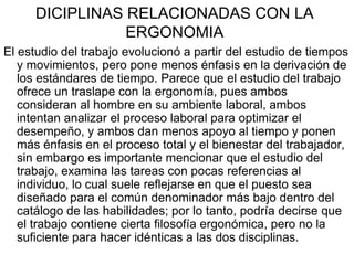 DICIPLINAS RELACIONADAS CON LA
                 ERGONOMIA
El estudio del trabajo evolucionó a partir del estudio de tiempos
   y movimientos, pero pone menos énfasis en la derivación de
   los estándares de tiempo. Parece que el estudio del trabajo
   ofrece un traslape con la ergonomía, pues ambos
   consideran al hombre en su ambiente laboral, ambos
   intentan analizar el proceso laboral para optimizar el
   desempeño, y ambos dan menos apoyo al tiempo y ponen
   más énfasis en el proceso total y el bienestar del trabajador,
   sin embargo es importante mencionar que el estudio del
   trabajo, examina las tareas con pocas referencias al
   individuo, lo cual suele reflejarse en que el puesto sea
   diseñado para el común denominador más bajo dentro del
   catálogo de las habilidades; por lo tanto, podría decirse que
   el trabajo contiene cierta filosofía ergonómica, pero no la
   suficiente para hacer idénticas a las dos disciplinas.
 