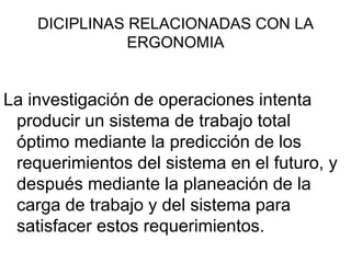DICIPLINAS RELACIONADAS CON LA
               ERGONOMIA


La investigación de operaciones intenta
 producir un sistema de trabajo total
 óptimo mediante la predicción de los
 requerimientos del sistema en el futuro, y
 después mediante la planeación de la
 carga de trabajo y del sistema para
 satisfacer estos requerimientos.
 