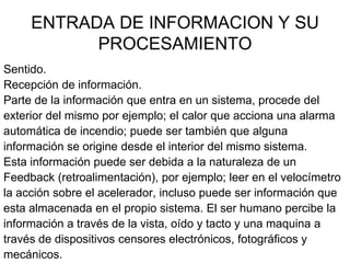 ENTRADA DE INFORMACION Y SU
           PROCESAMIENTO
Sentido.
Recepción de información.
Parte de la información que entra en un sistema, procede del
exterior del mismo por ejemplo; el calor que acciona una alarma
automática de incendio; puede ser también que alguna
información se origine desde el interior del mismo sistema.
Esta información puede ser debida a la naturaleza de un
Feedback (retroalimentación), por ejemplo; leer en el velocímetro
la acción sobre el acelerador, incluso puede ser información que
esta almacenada en el propio sistema. El ser humano percibe la
información a través de la vista, oído y tacto y una maquina a
través de dispositivos censores electrónicos, fotográficos y
mecánicos.
 