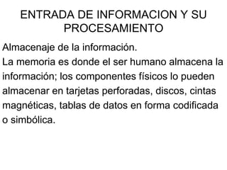 ENTRADA DE INFORMACION Y SU
         PROCESAMIENTO
Almacenaje de la información.
La memoria es donde el ser humano almacena la
información; los componentes físicos lo pueden
almacenar en tarjetas perforadas, discos, cintas
magnéticas, tablas de datos en forma codificada
o simbólica.
 