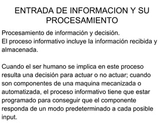 ENTRADA DE INFORMACION Y SU
          PROCESAMIENTO
Procesamiento de información y decisión.
El proceso informativo incluye la información recibida y
almacenada.

Cuando el ser humano se implica en este proceso
resulta una decisión para actuar o no actuar; cuando
son componentes de una maquina mecanizada o
automatizada, el proceso informativo tiene que estar
programado para conseguir que el componente
responda de un modo predeterminado a cada posible
input.
 