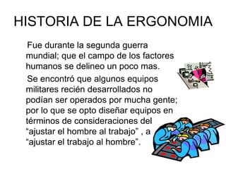 HISTORIA DE LA ERGONOMIA
  Fue durante la segunda guerra
 mundial; que el campo de los factores
 humanos se delineo un poco mas.
  Se encontró que algunos equipos
 militares recién desarrollados no
 podían ser operados por mucha gente;
 por lo que se opto diseñar equipos en
 términos de consideraciones del
 “ajustar el hombre al trabajo” , a
 “ajustar el trabajo al hombre”.
 