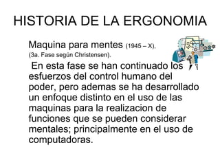 HISTORIA DE LA ERGONOMIA
 Maquina para mentes (1945 – X),
 (3a. Fase según Christensen).
  En esta fase se han continuado los
 esfuerzos del control humano del
 poder, pero ademas se ha desarrollado
 un enfoque distinto en el uso de las
 maquinas para la realizacion de
 funciones que se pueden considerar
 mentales; principalmente en el uso de
 computadoras.
 