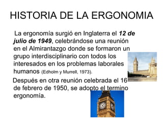 HISTORIA DE LA ERGONOMIA
 La ergonomía surgió en Inglaterra el 12 de
julio de 1949, celebrándose una reunión
en el Almirantazgo donde se formaron un
grupo interdisciplinario con todos los
interesados en los problemas laborales
humanos (Edholm y Murrell, 1973).
Después en otra reunión celebrada el 16
de febrero de 1950, se adopto el termino
ergonomía.
 