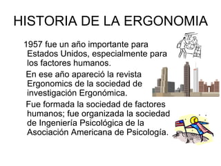 HISTORIA DE LA ERGONOMIA
 1957 fue un año importante para
  Estados Unidos, especialmente para
  los factores humanos.
  En ese año apareció la revista
  Ergonomics de la sociedad de
  investigación Ergonómica.
  Fue formada la sociedad de factores
  humanos; fue organizada la sociedad
  de Ingeniería Psicológica de la
  Asociación Americana de Psicología.
 