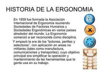 HISTORIA DE LA ERGONOMIA
 En 1959 fue formada la Asociación
 Internacional de Ergonomía reuniendo
 Sociedades de Factores Humanos y
 Sociedades Ergonómicas en varios países
 alrededor del mundo. La Ergonomía
 comenzó a ser reconocida como disciplina.
 Y empezó la era de los “botones, perillas y
 selectores”, con aplicación en areas no
 militares (tales como manufactura,
 comunicaciones y transportes), cuyo objetivo
 principal era simplificar la operación y
 mantenimiento de las herramientas que la
 gente usa en su trabajo.
 