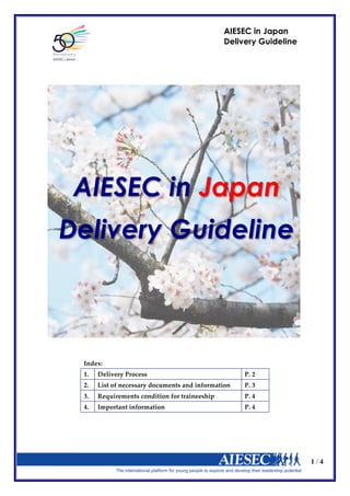 1 / 4
AIESEC in Japan
Delivery Guideline
Index:  
1.   Delivery  Process   P.  2  
2.   List  of  necessary  documents  and  information   P.  3  
3.   Requirements  condition  for  traineeship   P.  4  
4.   Important  information   P.  4  
AIESEC in Japan
Delivery Guideline
 