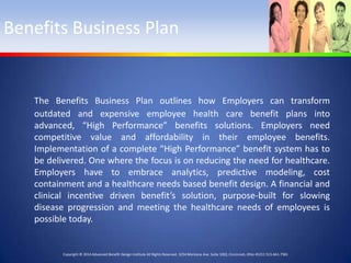 Benefits Business Plan

The Benefits Business Plan outlines how Employers can transform
outdated and expensive employee health care benefit plans into
advanced, “High Performance” benefits solutions. Employers need
competitive value and affordability in their employee benefits.
Implementation of a complete “High Performance” benefit system has to
be delivered. One where the focus is on reducing the need for healthcare.
Employers have to embrace analytics, predictive modeling, cost
containment and a healthcare needs based benefit design. A financial and
clinical incentive driven benefit’s solution, purpose-built for slowing
disease progression and meeting the healthcare needs of employees is
possible today.

Copyright © 2014 Advanced Benefit Design Institute All Rights Reserved. 3254 Montana Ave. Suite 1002, Cincinnati, Ohio 45211 513-661-7581

 