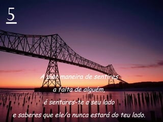 5 A pior maneira de sentires  a falta de alguém,  é sentares-te a seu lado  e saberes que ele/a nunca estará do teu lado.  