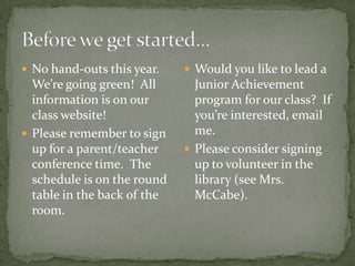  No hand-outs this year.     Would you like to lead a
  We’re going green! All       Junior Achievement
  information is on our        program for our class? If
  class website!               you’re interested, email
 Please remember to sign      me.
  up for a parent/teacher     Please consider signing
  conference time. The         up to volunteer in the
  schedule is on the round     library (see Mrs.
  table in the back of the     McCabe).
  room.
 