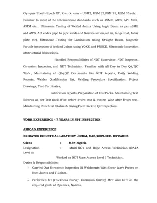 Olympus Epoch-Epoch XT, Krautkramer - USM2, USM 22,USM 25, USM 35x etc...
Familiar to most of the International standards such as ASME, AWS, API, ANSI,
ASTM etc... Ultrasonic Testing of Welded Joints Using Angle Beam as per ASME
and AWS, API codes (pipe to pipe welds and Nozzles set on, set in, tangential, dollar
plate etc). Ultrasonic Testing for Lamination using Straight Beam. Magnetic
Particle inspection of Welded Joints using YOKE and PRODE. Ultrasonic Inspection
of Structural fabrications.
Handled Responsibilities of NDT Supervisor, NDT Inspector,
Corrosion Inspector, and NDT Technician. Familiar with All Day to Day QA/QC
Work., Maintaining all QA/QC Documents like NDT Reports, Daily Welding
Reports, Welder Qualification list, Welding Procedure Specification, Project
Drawings, Test Certificates,
Calibration reports, Preparation of Test Packs. Maintaining Test
Records as per Test pack Wise before Hydro test & System Wise after Hydro test.
Maintaining Punch list Status & Giving Feed Back to QC Inspectors.
WORK EXPERIENCE – 7 YEARS IN NDT INSPECTION
ABROAD EXPERIENCE
EMIRATES INDUSTRIAL LABATORY -DUBAI, UAE.2009-DEC. ONWARDS
Client : MPN Nigeria
Designation : Multi NDT and Rope Access Technician (IRATA
Level II)
Worked as NDT Rope Access Level II Technician,
Duties & Responsibilities:
• Carried Out Ultrasonic Inspection Of Weldments With Shear Wave Probes on
Butt Joints and T-Joints.
• Performed UT (Thickness Survey, Corrosion Survey) MPT and DPT on the
required joints of Pipelines, Nozzles.
 
