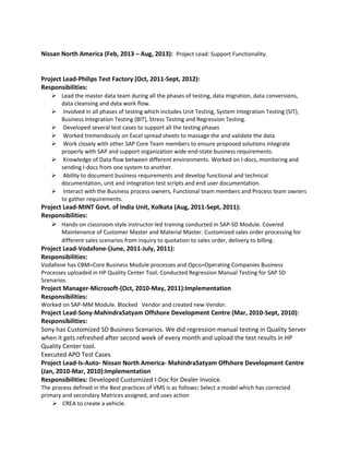 Nissan North America (Feb, 2013 – Aug, 2013): Project Lead: Support Functionality.
Project Lead-Philips Test Factory (Oct, 2011-Sept, 2012):
Responsibilities:
 Lead the master data team during all the phases of testing, data migration, data conversions,
data cleansing and data work flow.
 Involved in all phases of testing which includes Unit Testing, System Integration Testing (SIT),
Business Integration Testing (BIT), Stress Testing and Regression Testing.
 Developed several test cases to support all the testing phases
 Worked tremendously on Excel spread sheets to massage the and validate the data
 Work closely with other SAP Core Team members to ensure proposed solutions integrate
properly with SAP and support organization wide end-state business requirements.
 Knowledge of Data flow between different environments. Worked on I-docs, monitoring and
sending I-docs from one system to another.
 Ability to document business requirements and develop functional and technical
documentation, unit and integration test scripts and end user documentation.
 Interact with the Business process owners, Functional team members and Process team owners
to gather requirements.
Project Lead-MINT Govt. of India Unit, Kolkata (Aug, 2011-Sept, 2011):
Responsibilities:
 Hands-on classroom style instructor-led training conducted in SAP-SD Module. Covered
Maintenance of Customer Master and Material Master. Customized sales order processing for
different sales scenarios from inquiry to quotation to sales order, delivery to billing.
Project Lead-Vodafone-(June, 2011-July, 2011):
Responsibilities:
Vodafone has CBM=Core Business Module processes and Opco=Operating Companies Business
Processes uploaded in HP Quality Center Tool. Conducted Regression Manual Testing for SAP SD
Scenarios.
Project Manager-Microsoft-(Oct, 2010-May, 2011):Implementation
Responsibilities:
Worked on SAP-MM Module. Blocked Vendor and created new Vendor.
Project Lead-Sony-MahindraSatyam Offshore Development Centre (Mar, 2010-Sept, 2010):
Responsibilities:
Sony has Customized SD Business Scenarios. We did regression manual testing in Quality Server
when it gets refreshed after second week of every month and upload the test results in HP
Quality Center tool.
Executed APO Test Cases
Project Lead-Is-Auto- Nissan North America- MahindraSatyam Offshore Development Centre
(Jan, 2010-Mar, 2010):Implementation
Responsibilities: Developed Customized I-Doc for Dealer Invoice.
The process defined in the Best practices of VMS is as follows: Select a model which has corrected
primary and secondary Matrices assigned, and uses action
 CREA to create a vehicle.
 