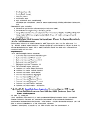  Create purchase order
 Create Goods Receipt
 Incoming Invoice
 Create sales order
 Post PGI and the last is create invoice.
Once an action is performed, check the Actions list that would help you identify the correct next
step.
Pre processing steps as follows:
 Create VEHI type material (vehicle model) in transaction MM01
 Create Matrices using Cluster (TA: SM34) VC_VLC02.
 Assign different VMS Roles as mentioned in these transactions: VELORU, VELORM, and VELORO.
 Assign model to Matrices using transaction VELOS (Pl use only model, primary matrix, and
secondary matrix).
Project Lead-Is-Retail- Kimji Ram doss- MahindraSatyam Offshore Development Centre(April,
2009-Dec, 2009):Implementation
Earlier at Kimji Ram doss we have implemented SAPPOS using third party tool plus point under Fast
Track Solution. Now we have acquired POS license from SAP-AG and implementing the POS by replacing
third party tool plus point. We are able to see POS saves lot of time and works more effectively than
earlier third party tool plus point.
Responsibilities:
Tested the following out bound processes.
 Outbound Process of Merchandise Category
 Outbound Process of Article Master
 Outbound Process of Assortment List
 Outbound Process of EAN/UPC
 Outbound Process of Promotion List
Tested the following in bound processes.
 Inbound Process for Goods Movement
 Inbound Process for Physical Inventory
 Inbound Process for Article Master
 Inbound Process of Sales Aggregate
 Inbound Process of Sales Receipt
 Inbound Process of Customer Master
 Inbound Process of Means of Payment
 Inbound Process of Cashier Statistics
 Inbound Process of Finance Transactions.
Project Lead-Is-Oil-Kuwait Petroleum Corporation (Government Agency; Oil & Energy
industry) at Mahindrasatyam -(Sept, 2008-Nov, 2008): Conference Room Pilot
Project Implementation
SAP IS-OIL ECC 6.0 Version
Kuwait Petroleum Corporation (KPC) is the state-owned entity responsible for Kuwait's hydrocarbon
interests throughout the world. KPC International Marketing (KPC-IM) handles all operations &
administration activities for the marketing of Crude, Naphtha, LPG, MOGAS, Middle Distillates, Fuel Oil &
other oil products, of Kuwait, for local & international customers.
Conference Room Pilot (CRP) project for SAP IS-Oil included major live Scenarios such as
 