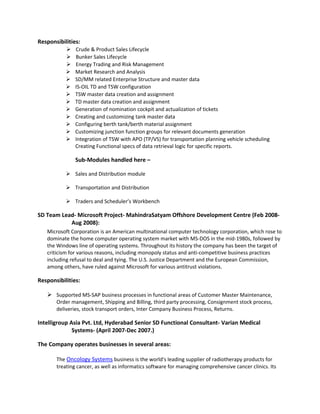 Responsibilities:
 Crude & Product Sales Lifecycle
 Bunker Sales Lifecycle
 Energy Trading and Risk Management
 Market Research and Analysis
 SD/MM related Enterprise Structure and master data
 IS-OIL TD and TSW configuration
 TSW master data creation and assignment
 TD master data creation and assignment
 Generation of nomination cockpit and actualization of tickets
 Creating and customizing tank master data
 Configuring berth tank/berth material assignment
 Customizing junction function groups for relevant documents generation
 Integration of TSW with APO (TP/VS) for transportation planning vehicle scheduling
Creating Functional specs of data retrieval logic for specific reports.
Sub-Modules handled here –
 Sales and Distribution module
 Transportation and Distribution
 Traders and Scheduler’s Workbench
SD Team Lead- Microsoft Project- MahindraSatyam Offshore Development Centre (Feb 2008-
Aug 2008):
Microsoft Corporation is an American multinational computer technology corporation, which rose to
dominate the home computer operating system market with MS-DOS in the mid-1980s, followed by
the Windows line of operating systems. Throughout its history the company has been the target of
criticism for various reasons, including monopoly status and anti-competitive business practices
including refusal to deal and tying. The U.S. Justice Department and the European Commission,
among others, have ruled against Microsoft for various antitrust violations.
Responsibilities:
 Supported MS-SAP business processes in functional areas of Customer Master Maintenance,
Order management, Shipping and Billing, third party processing, Consignment stock process,
deliveries, stock transport orders, Inter Company Business Process, Returns.
Intelligroup Asia Pvt. Ltd, Hyderabad Senior SD Functional Consultant- Varian Medical
Systems- (April 2007-Dec 2007.)
The Company operates businesses in several areas:
The Oncology Systems business is the world's leading supplier of radiotherapy products for
treating cancer, as well as informatics software for managing comprehensive cancer clinics. Its
 