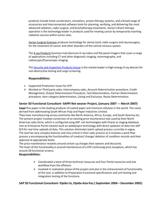 products include linear accelerators, simulators, proton therapy systems, and a broad range of
accessories and interconnected software tools for planning, verifying, and delivering the most
advanced radiation, radio surgical, and brachytherapy treatments. Varian's Brach therapy
operation is the technology leader in products used for treating cancer by temporarily inserting
radiation sources within tumor sites.
Varian Surgical Sciences produces technology for stereo tactic radio surgery and neurosurgery,
for the treatment of cancer and other disorders of the central nervous system.
The X-ray Products business manufactures X-ray tubes and flat-panel imagers that cover a range
of applications including CT and other diagnostic imaging, mammography, and
radioscopic/fluoroscopic imaging.
The Security and Inspection Products Group is the market leader in high-energy X-ray devices for
non-destructive testing and cargo screening.
Responsibilities:
 Supported Production issues for ATP.
 Worked on Third party sales, Intercompany sales, Account Determination procedure, Credit
Management, Output Determination Procedure, Text Determination, Partner Determination
procedure, Item category determination, Listing and Exclusion, Route Determination.
Senior SD Functional Consultant -SAPPI Net weaver Project, (January 2007 --- March 2007)
Sappi fine paper is the leading producer of coated paper and chemical cellulose in the world. The name
derived from abbreviating South African Pulp and Paper Industries Limited.
They have manufacturing across continents like North America, Africa, Europe, and South America etc.
The present project involves conversion of an existing price maintenance tool used by their North
American sales force, which is configured using ASP .net technologies with Oracle as staging database
into an Enterprise Portal solution built on webdynpro technology with direct updation of data into SAP
R/3 for real time uploads of data. This solution eliminates batch upload process currently in vogue.
The tool has very complex features and very critical in their sales process as it involves a work flow
process a encompassing the functionalities of creation/ change/ deletion of condition records and their
approval at appropriate levels.
The price maintenance revolves around certain up charges their waivers and discounts.
The heart of the functionality is around maintenance of a CPE continuing price exception, which has
around 28 functional screens.
Responsibilities:
 Coordinated a team of three technical resources and four Portal resources and one
workflow from the offshore.
 Involved in realization phase of the project and also in the enhancement of functionality
of the tool, in addition to Preparation Functional specifications and unit testing and
integration testing of the functions.
SAP SD Functional Consultant- Elpida Us, Elpida-Asia Pac.( September 2004 – December 2005)
 