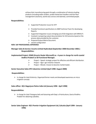 achieve their manufacturing goals through a combination of industry-leading
products (including wafer probers, prober-based test handlers and test floor
management solutions), world-class service and talented, committed people.
Responsibilities:
 Supported Production issues for ATP
 Provided functional specifications to ABAP technical Team for developing
Reports.
 Supported Integration issues emerging out of SD integration with MM & FI.
 Involved in preparing output documentation for SD Scenarios based on the
process data provided by the customer.
 Prepared Output Matrix Document.
 variant configuration
NON- SAP PROFESSIONAL EXPERIENCE
Manager Sales & Service: Escorts Limited Hyderabad (September 2000-December 2002.)
Responsibilities:
Implemented Project- EDMS (Escorts Dealer Microsoft) as - 4 years in charge for north coastal
Andhra Pradesh as SD Functional Manager.
 Project – Speed: strategic project for effective and efficient distribution.
 Project – Agni: agri initiative network.
 Project – Missile: mission to become market leader.
Senior Executive Sales-EPC Industries Limited (April 1998- August 2000)
Responsibilities:
 In charge for total 8 districts. Organized farmer meets and developed awareness on micro
irrigation concept.
Sales officer -M/s Nagarjuna Palma India Ltd (January 1996 - April 1998)
Responsibilities:
 In charge for total Telangana belt and liaisoning with Dept. of Horticulture, Govt.of Andhra
Pradesh for obtaining subsidies.
Senior Sales Engineer- M/s Premier Irrigation Equipment Ltd, Calcutta (April 1994 - January
1996)
 