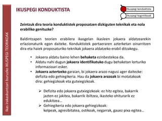 Ikuspegi konduktista

                                                                                                                Ikuspegi kognitiboak


                                                 Zeintzuk dira teoria konduktistek proposatzen dizkiguten teknikak eta nola
                                                 erabiliko genituzke?
Ikas irakaskuntzari buruzko IKUSPEGI TEORIKOAK




                                                 Baldintzapen teorien erabilera ikasgelan ikasleen jokaera aldatzearekin
                                                 erlazionaturik egon daiteke. Konduktistek portaeraren azterketan oinarritzen
                                                 dira eta haiek proposaturiko teknikak jokaera aldatzeko erabil ditzakegu.

                                                       • Jokaera aldatu baino lehen behaketa ezinbestekoa da.
                                                       • Aldatu nahi dugun jokaera identifikatuko dugu behaketan lorturiko
                                                         informazioari esker.
                                                       • Jokaera aztertzeko garaian, bi jokaera arazo nagusi ager daitezke:
                                                         defizita edo gehiegikeria. Hau da jokaera arazoak bi motatakoak
                                                         dira: gehiegizkoak eta gutxiegizkoak.

                                                            Defizita edo jokaera gutxiegizkoak: ez hitz egitea, bakarrik
                                                             jazten ez jakitea, bakarrik ibiltzea, ikasteko ohiturarik ez
                                                             edukitzea…
                                                            Gehiegikeria edo jokaera gehiegizkoak:
                                                             kolpeak, agresibitatea, ostikoak, negarrak, gauez pixa egitea…
 