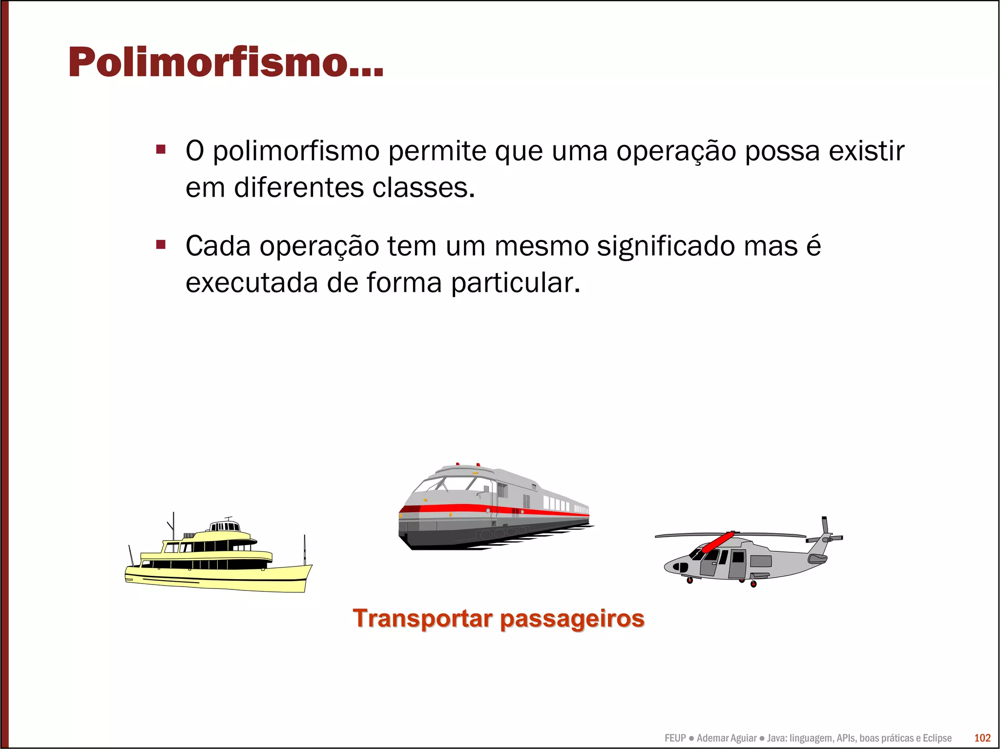 FEUP ● Ademar Aguiar ● Java: linguagem, APIs, boas práticas e Eclipse 102
Polimorfismo...
O polimorfismo permite que uma operação possa existir
em diferentes classes.
Cada operação tem um mesmo significado mas é
executada de forma particular.
Transportar passageirosTransportar passageiros
 