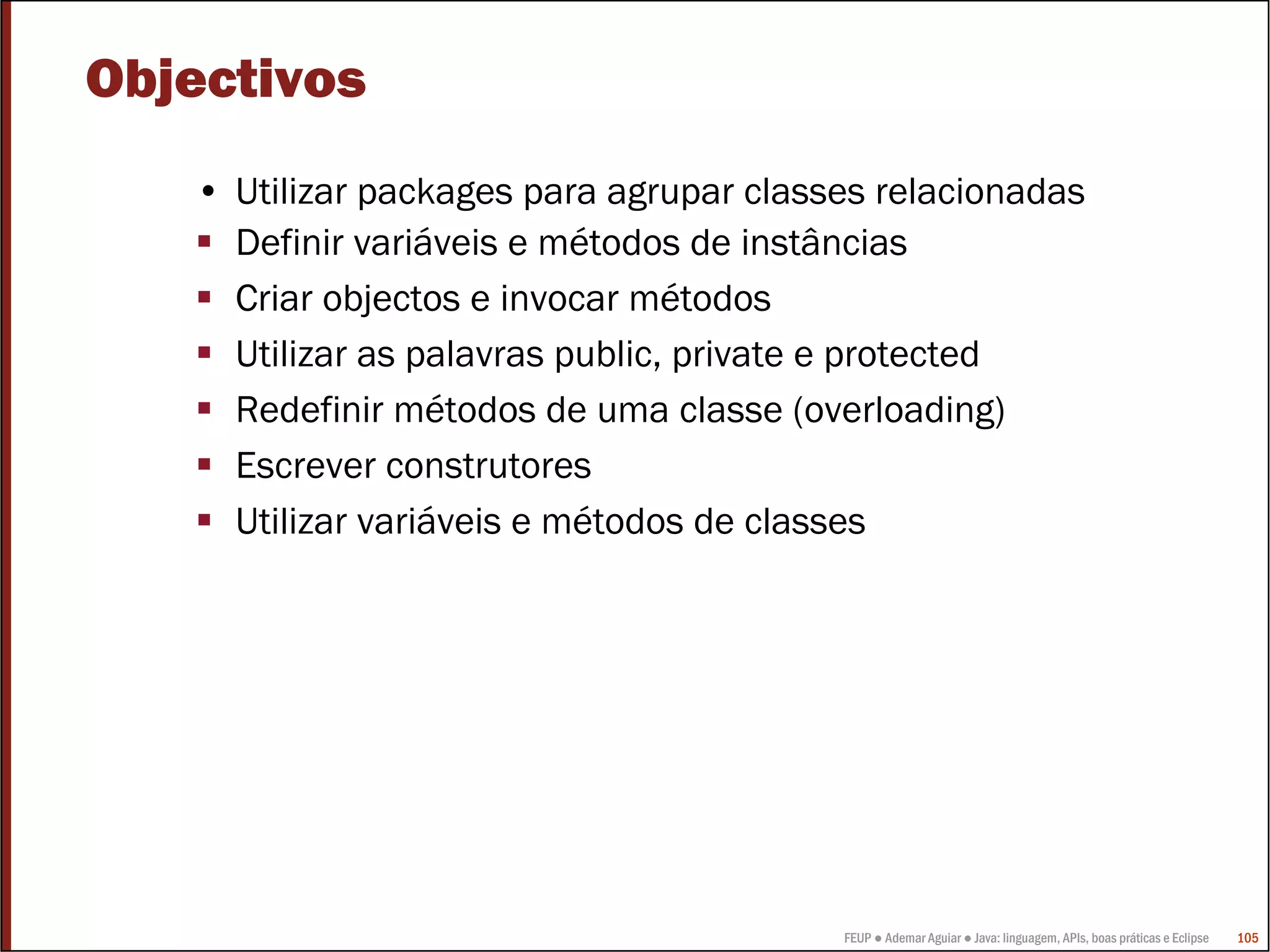 FEUP ● Ademar Aguiar ● Java: linguagem, APIs, boas práticas e Eclipse 105
Objectivos
• Utilizar packages para agrupar classes relacionadas
Definir variáveis e métodos de instâncias
Criar objectos e invocar métodos
Utilizar as palavras public, private e protected
Redefinir métodos de uma classe (overloading)
Escrever construtores
Utilizar variáveis e métodos de classes
 