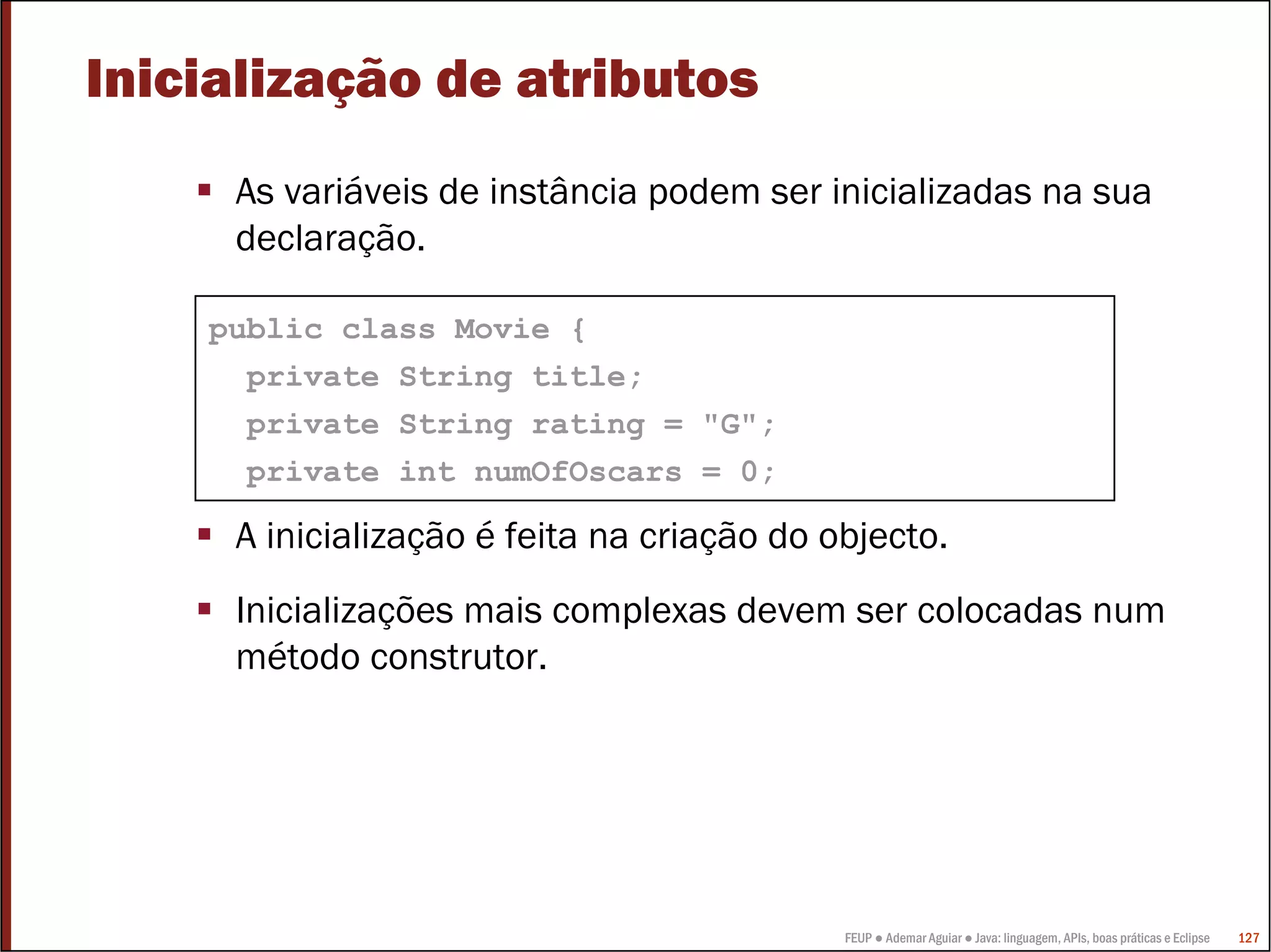 FEUP ● Ademar Aguiar ● Java: linguagem, APIs, boas práticas e Eclipse 127
Inicialização de atributos
As variáveis de instância podem ser inicializadas na sua
declaração.
A inicialização é feita na criação do objecto.
Inicializações mais complexas devem ser colocadas num
método construtor.
public class Movie {
private String title;
private String rating = "G";
private int numOfOscars = 0;
 