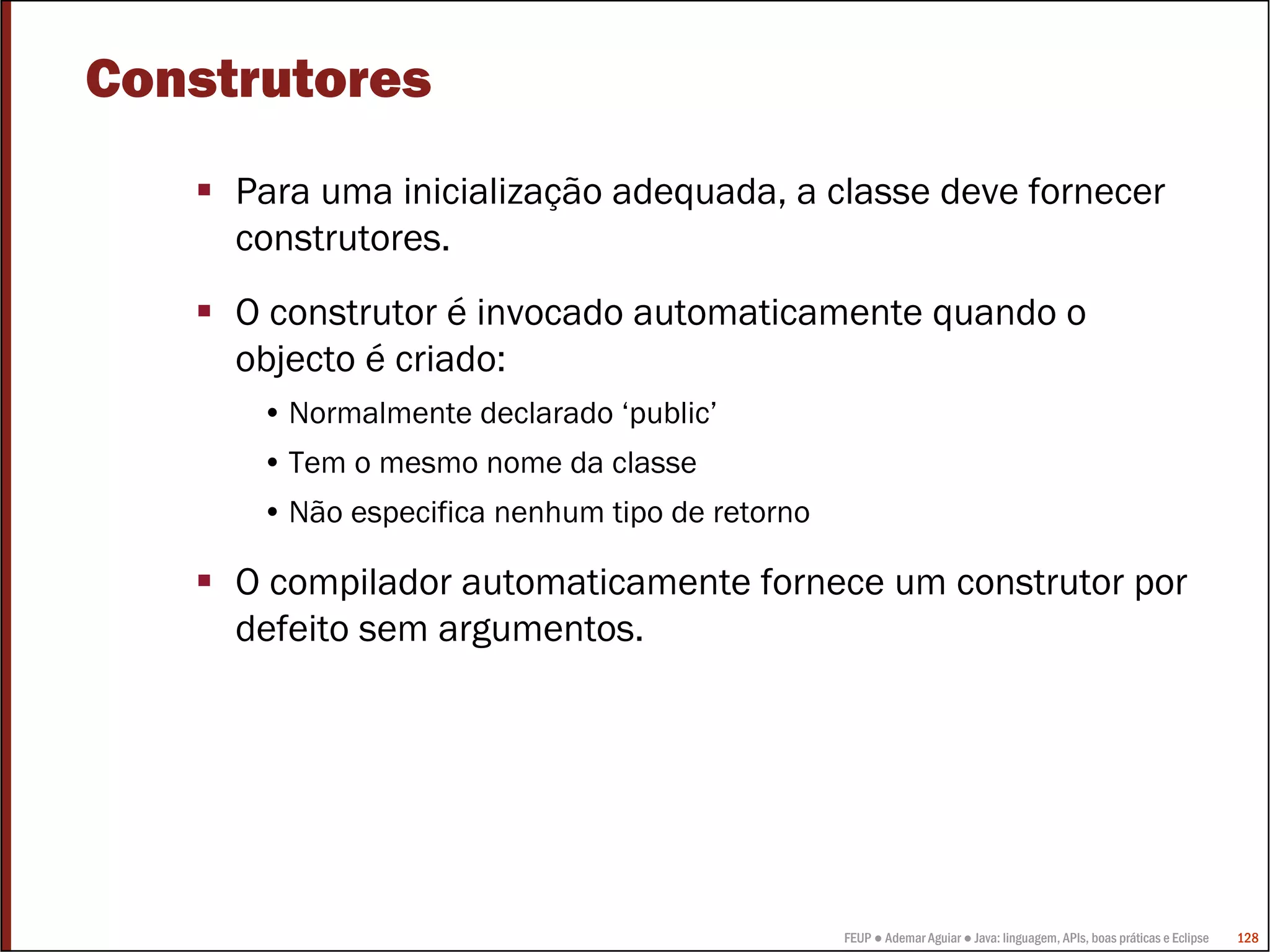 FEUP ● Ademar Aguiar ● Java: linguagem, APIs, boas práticas e Eclipse 128
Construtores
Para uma inicialização adequada, a classe deve fornecer
construtores.
O construtor é invocado automaticamente quando o
objecto é criado:
• Normalmente declarado ‘public’
• Tem o mesmo nome da classe
• Não especifica nenhum tipo de retorno
O compilador automaticamente fornece um construtor por
defeito sem argumentos.
 
