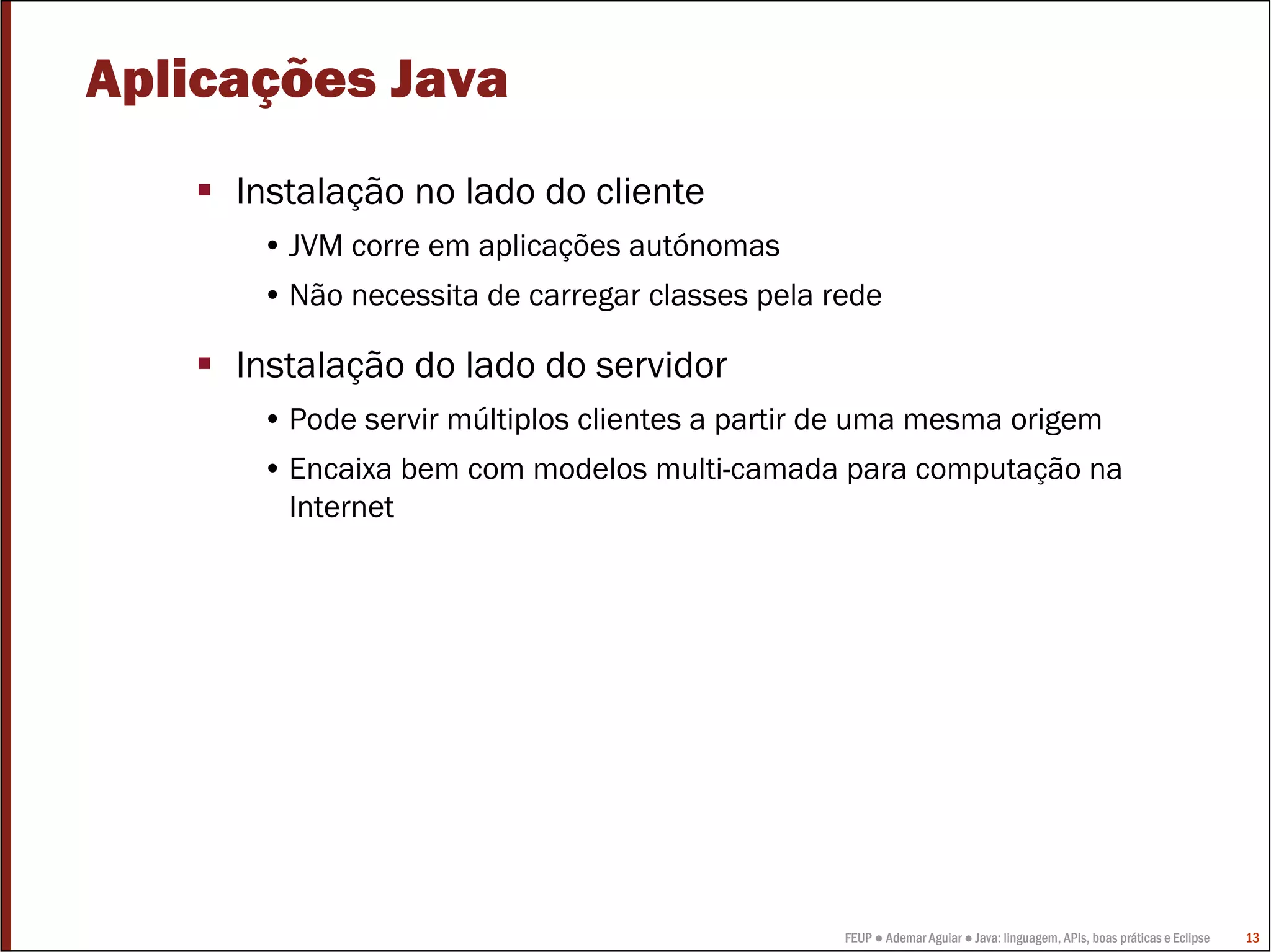 FEUP ● Ademar Aguiar ● Java: linguagem, APIs, boas práticas e Eclipse 13
Aplicações Java
Instalação no lado do cliente
• JVM corre em aplicações autónomas
• Não necessita de carregar classes pela rede
Instalação do lado do servidor
• Pode servir múltiplos clientes a partir de uma mesma origem
• Encaixa bem com modelos multi-camada para computação na
Internet
 