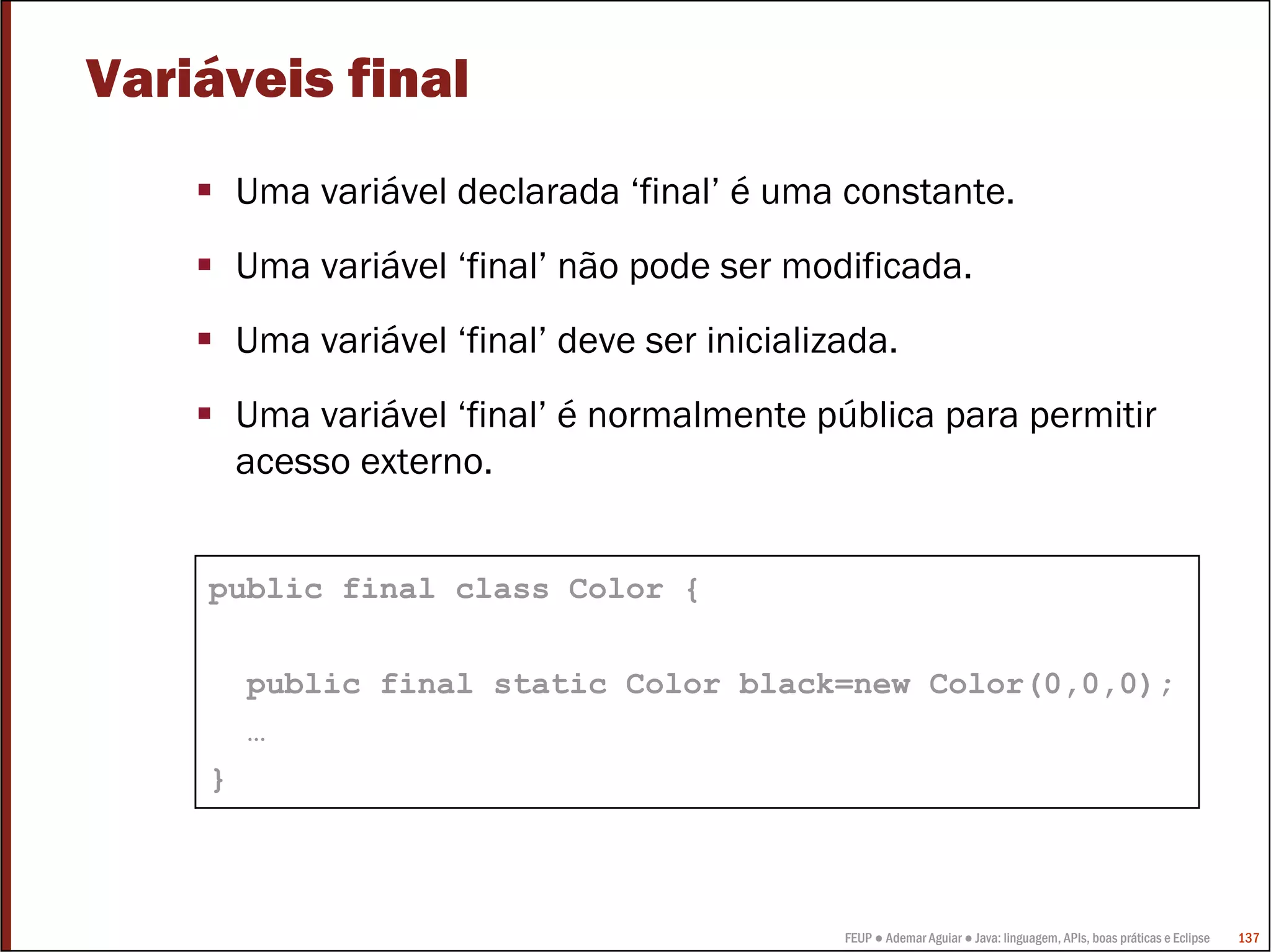FEUP ● Ademar Aguiar ● Java: linguagem, APIs, boas práticas e Eclipse 137
Variáveis final
Uma variável declarada ‘final’ é uma constante.
Uma variável ‘final’ não pode ser modificada.
Uma variável ‘final’ deve ser inicializada.
Uma variável ‘final’ é normalmente pública para permitir
acesso externo.
public final class Color {
public final static Color black=new Color(0,0,0);
…
}
 