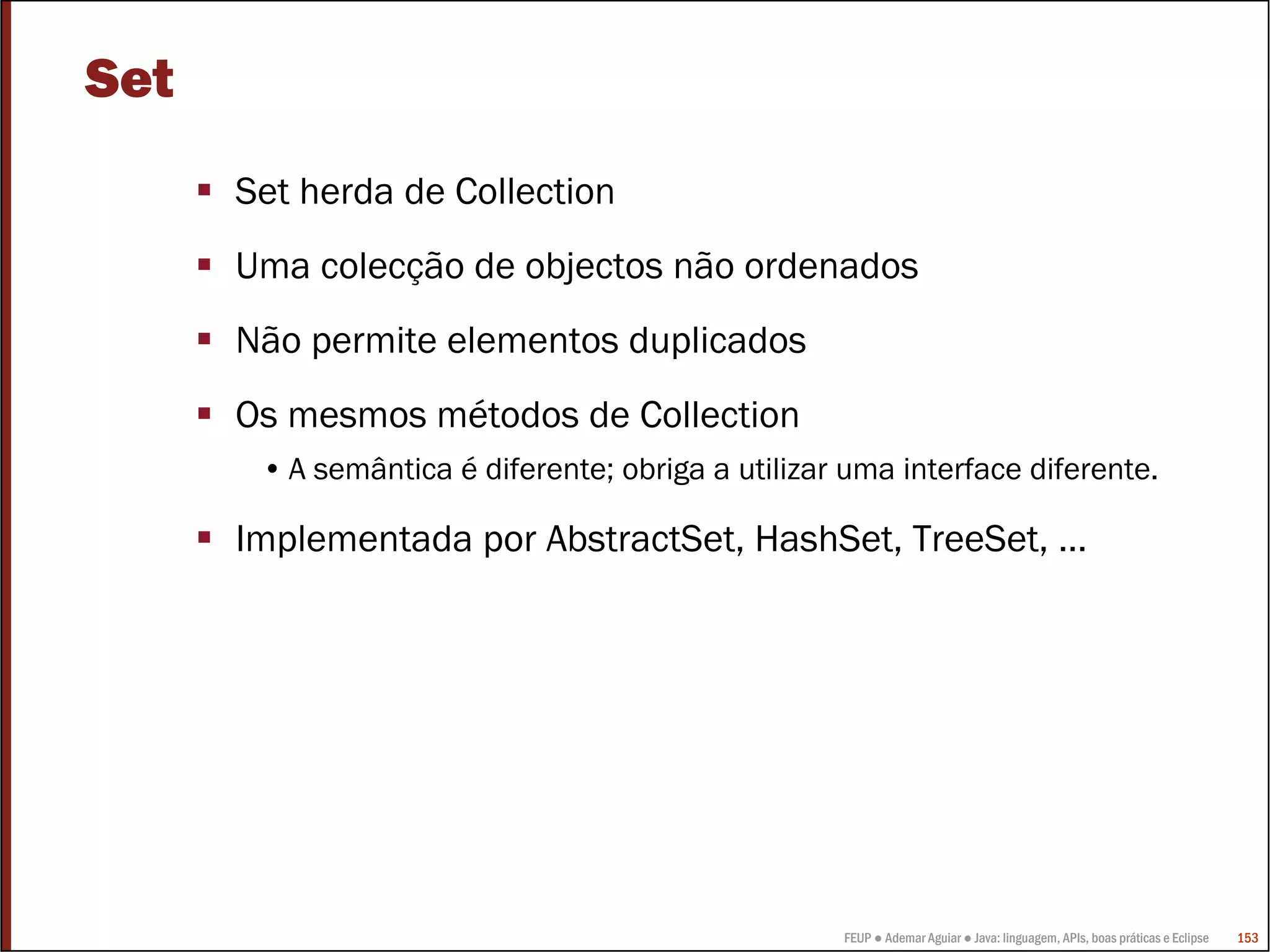 FEUP ● Ademar Aguiar ● Java: linguagem, APIs, boas práticas e Eclipse 153
Set
Set herda de Collection
Uma colecção de objectos não ordenados
Não permite elementos duplicados
Os mesmos métodos de Collection
• A semântica é diferente; obriga a utilizar uma interface diferente.
Implementada por AbstractSet, HashSet, TreeSet, …
 