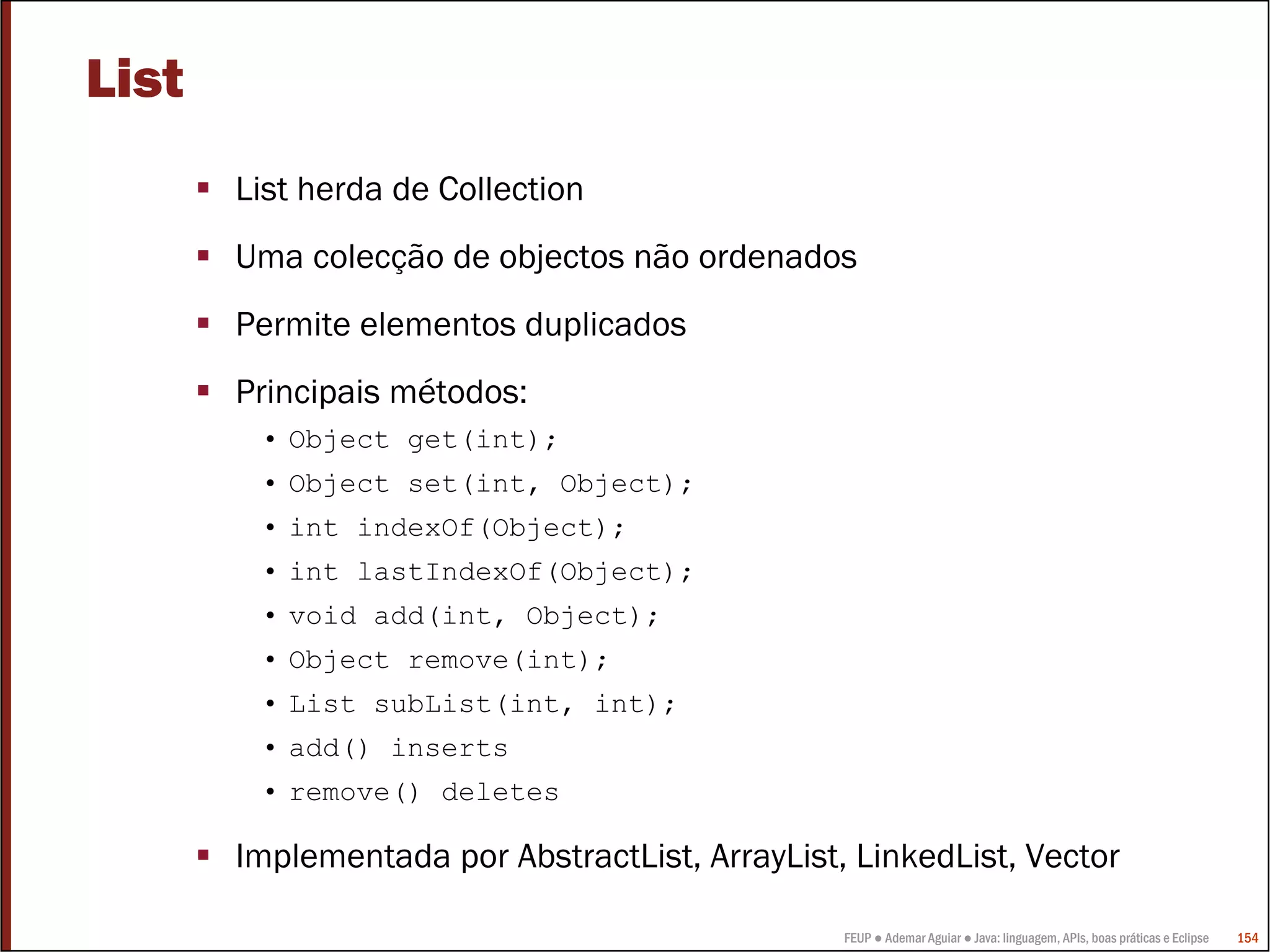 FEUP ● Ademar Aguiar ● Java: linguagem, APIs, boas práticas e Eclipse 154
List
List herda de Collection
Uma colecção de objectos não ordenados
Permite elementos duplicados
Principais métodos:
• Object get(int);
• Object set(int, Object);
• int indexOf(Object);
• int lastIndexOf(Object);
• void add(int, Object);
• Object remove(int);
• List subList(int, int);
• add() inserts
• remove() deletes
Implementada por AbstractList, ArrayList, LinkedList, Vector
 